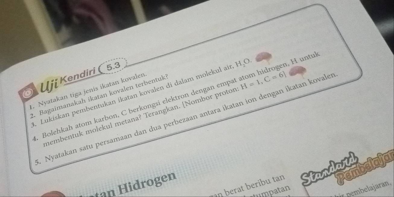 Uji Kendiri ( 5.3
H_2O. 
2. Bagaimanakah ikatan kovalen terbentuk 3. Lukiskan pembentukan ikatan kovalen di dalam molekul ai . Bolehkah atom karbon, C berkongsi elektron dengan empat atom hidrogen, H untu 
1. Nyatakan tiga jenis ikatan kovalen 
membentuk molekul metana? Terangkan. [Nombor proton H=1, C=6]. Nyatakan satu persamaan dan dua perbezaan antara ikatan ion dengan ikatan kovaler 
n berat beribu tan Standaid 
tan Hidrogen 
Pembelaja 
ir pembelajaran, 
tumpatan