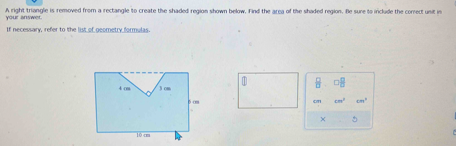 A right triangle is removed from a rectangle to create the shaded region shown below. Find the area of the shaded region. Be sure to include the correct unit in 
your answer. 
If necessary, refer to the list of geometry formulas. 
 □ /□   □  □ /□  
cm cm^2 cm^3
× 5