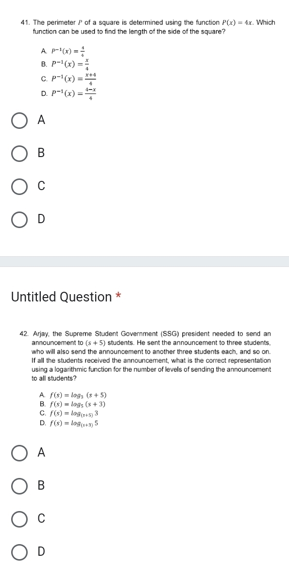 The perimeter P of a square is determined using the function P(x)=4x. Which
function can be used to find the length of the side of the square?
A. P^(-1)(x)= 4/4 
B. P^(-1)(x)= x/4 
C. P^(-1)(x)= (x+4)/4 
D. P^(-1)(x)= (4-x)/4 
A
B
C
D
Untitled Question *
42. Arjay, the Supreme Student Government (SSG) president needed to send an
announcement to (s+5) students. He sent the announcement to three students.
who will also send the announcement to another three students each, and so on.
If all the students received the announcement, what is the correct representation
using a logarithmic function for the number of levels of sending the announcement
to all students?
A. f(s)=log _3(s+5)
B. f(s)=log _5(s+3)
C. f(s)=log _(s+5)3
D. f(s)=log _(s+3)5
A
B
C
D