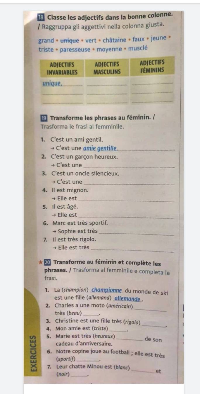 Classe les adjectifs dans la bonne colonne. 
/ Raggruppa gli aggettivi nella colonna giusta. 
grand * unique * vert * châtaine » faux » jeune » 
triste * paresseuse * moyenne * musclé 
9 Transforme les phrases au féminin. / 
Trasforma le frasi al femminile. 
1. C’est un ami gentil. 
→ C’est une amie gentille._ 
2. C’est un garçon heureux. 
→ C’est une_ 
3. C’est un oncle silencieux. 
→ C’est une_ 
4. Il est mignon. 
→ Elle est_ 
5. Il est âgé. 
→ Elle est_ 
6. Marc est très sportif. 
→ Sophie est très_ 
7. Il est très rigolo. 
→ Elle est très_ 
20 Transforme au féminin et complète les 
phrases. / Trasforma al femminile e completa le 
frasi. 
1. La (champion) _championne du monde de ski 
est une fille (allemand) _allemande_. 
2. Charles a une moto (américain) 
très (beau) _. 
_ 
_ 
3. Christine est une fille très (rigolo) 
. 
4. Mon amie est (triste) _. 
5. Marie est très (heureux) de son 
cadeau d’anniversaire. 
6. Notre copine joue au football ; elle est très 
(sportif) . 
7. Leur chatte Minou est (blanc) 
(noir)_ 
et