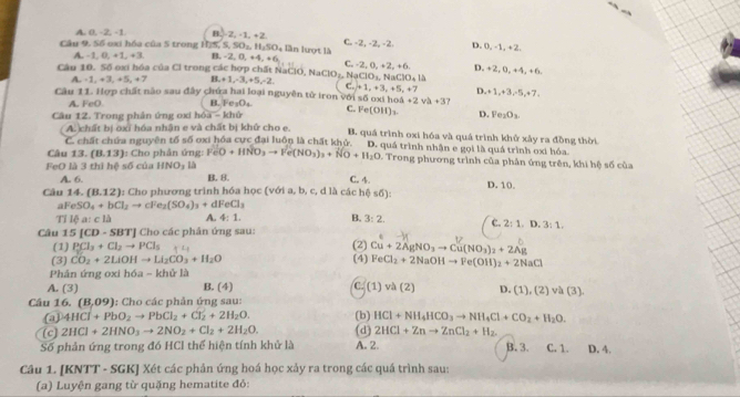 A 0,-2,-1, B. 2,-1,+2
Cầu 9, Số oxi hóa của 5 trong HJS, S. SO₂, H_2SO_4 lần lượt là C. -2, -2, -2. D. 0, -1, +2.
A. 1,0,+1,+1 B. 2,0,+4,+6
Câu 10. Số oxi hóa của Cl trong các hợp chất NaClO. NaClO z NạC C. -2, 0, +2, +6. D. +2, 0, +4, +6.
(O_3, NaC)O_418
A. -1,+3,+5,+7 B_1+1,-3,+5,-2, C. +1,+3,+5,+7 D. +1,+3,-5,+7,
Câu 11. Hợp chất nào sau đây chứa hai loại nguyên tử iron với số oxi hoi 4+2vh+3
A. -_0() LFe_1O_4 C. Ve(OH)_3. D. Fe_2O_3.
A. chất bị oxỉ hóa nhận e và chất bị khứ cho e.
Câu 12. Trong phân ứng oxi hóa -kho B. quá trình oxi hóa và quá trình khử xảy ra đồng thời
C. chất chứa nguyên tố số oxi hóa cực đại luôn là chất khở.
Câu 12 (8,13) : Cho phân ứng: FeO+HNO_3to Fe(NO_3)_3+NO+H_2O D. quá trình nhận e gọi là quá trình oxi hóa.
* Trong phương trình của phân ứng trên, khi hệ số của
FeO là 3 thì circ C=50° của HNO_3 là B. 8. C. 4.
A. 6.
Câu 14. (B.12) 1: Cho phương trình hóa học (với a, b, c, d là các hệ số): D. 10,
aFeSO_4+bCl_2to cFe_2(SO_4)_3+dFeCl_3
Tỉ 10a:c1△ A. 4:1. B. 3:2. c. 2:1.D.3:1.
Câu 15[CD-SBT] J Cho các phân ứng sau: (2) Cu+2AgNO_3to Cu(NO_3)_2+2Ag
(1) PCl_3+Cl_2to PCl_5
(3) CO_2+2LiOHto Li_2CO_3+H_2O
Phân ứng oxi hóa - khử là (4) FeCl_2+2NaOHto Fe(OH)_2+2NaCl
A. (3) B. (4) C. (1)va(2) D. (1),(2)va(3),
Câu 16. (8,09) 1: Cho các phản ứng sau:
4HCl+PbO_2to PbCl_2+Cl_2+2H_2O. (b) HCl+NH_4HCO_3to NH_4Cl+CO_2+H_2O.
(c) 2HCl+2HNO_3to 2NO_2+Cl_2+2H_2O. (d) 2HCl+Znto ZnCl_2+H_2.
Số phản ứng trong đó HCl thể hiện tính khử là A. 2. B. 3. C. 1. D. 4.
Câu 1. [KNTT - SGK] Xét các phân ứng hoá học xảy ra trong các quá trình sau:
(a) Luyện gang từ quặng hematite đỏ: