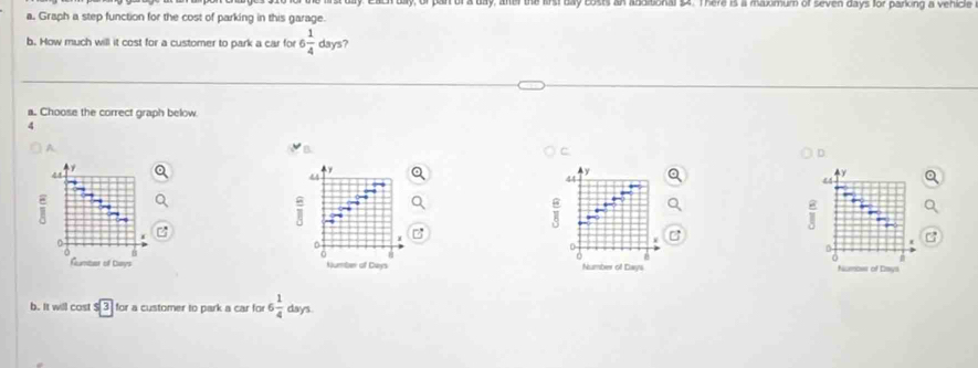 ts an anditional $4. There is a maximum of seven days for parking a vehicle 
a. Graph a step function for the cost of parking in this garage. 
b. How much will it cost for a customer to park a car for 6 1/4  days? 
a. Choose the correct graph below
4
A. 
B 
C 
D
44
4y
44
y
44
E 
i 
0 
0 
0 
Rumber of Days Number of Days Number of Days Numbes of Emys 
b. It will cost sqrt [3] for a customer to park a car for 6 1/4  days.