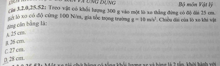 KHOAT An và ung dụng Bộ môn Vật lý
cậu 3. 2. 0, 25.52: Treo vật có khối lượng 300 g vào một lò xo thẳng đứng có độ dài 25 cm.
mết lò xo có độ cứng 100 N/m, gia tốc trọng trường g=10m/s^2. Chiều dài của lò xo khi vật
tng cân bằng là:
A. 25 cm.
B. 26 cm.
C 27 cm.
D. 28 cm.
Một xg tài chớ hàng có tổng khổi hượng xe và hàng là 2 tấn, khởi hành với