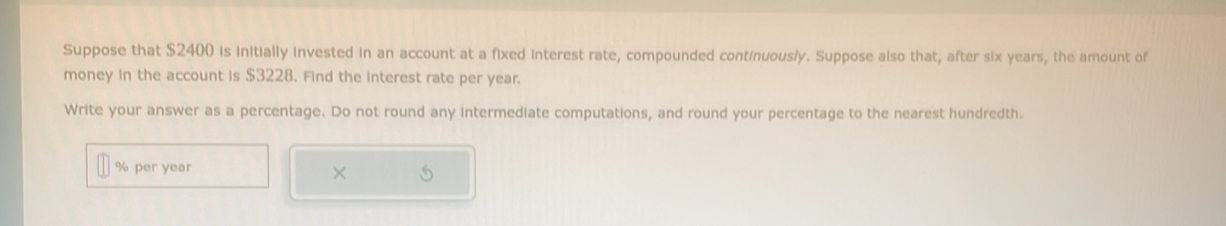 Suppose that $2400 is initially invested in an account at a fixed interest rate, compounded continuous/y. Suppose also that, after six years, the amount of 
money in the account is $3228. Find the interest rate per year. 
Write your answer as a percentage. Do not round any intermediate computations, and round your percentage to the nearest hundredth.
% per year
×