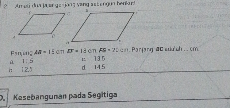 Amati dua jajar genjang yang sebangun berikut!
Panjang AB=15cm, EF=18cm, FG=20cm. Panjang BC adalah ... cm.
a. ⩽11,5 c. 13,5
b. 12,5 d. 14,5
D. Kesebangunan pada Segitiga