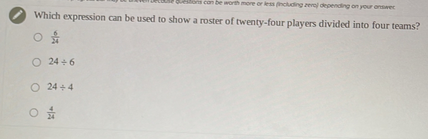 decause questions can be worth more or less (including zero) depending on your answer.
Which expression can be used to show a roster of twenty-four players divided into four teams?
 6/24 
24/ 6
24/ 4
 4/24 