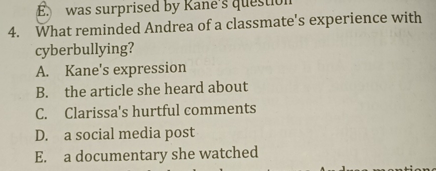 E. was surprised by Kane's question
4. What reminded Andrea of a classmate's experience with
cyberbullying?
A. Kane's expression
B. the article she heard about
C. Clarissa's hurtful comments
D. a social media post
E. a documentary she watched