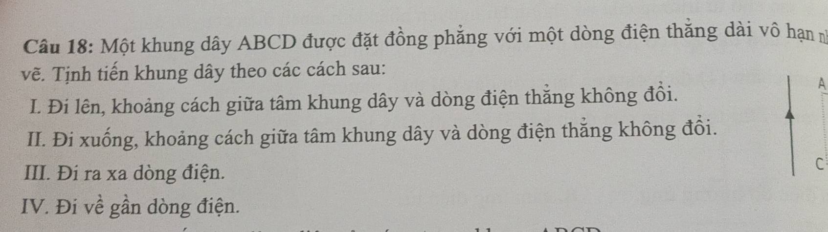 Một khung dây ABCD được đặt đồng phẳng với một dòng điện thắng dài vô hạn n 
vẽ. Tịnh tiến khung dây theo các cách sau: 
I. Đi lên, khoảng cách giữa tâm khung dây và dòng điện thẳng không đồi. 
A 
II. Đi xuống, khoảng cách giữa tâm khung dây và dòng điện thẳng không đổi. 
III. Đi ra xa dòng điện. 
C 
IV. Đi về gần dòng điện.