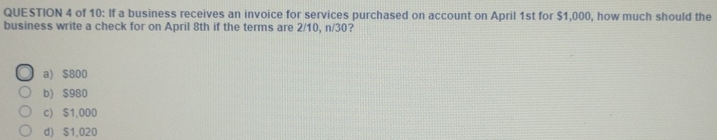 of 10: If a business receives an invoice for services purchased on account on April 1st for $1,000, how much should the
business write a check for on April 8th if the terms are 2/10, n/30?
a) $800
b) $980
c) $1,000
d) $1,020
