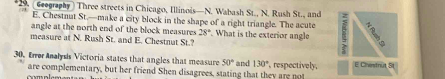 (Geography) Three streets in Chicago, Illinois—N. Wabash St., N. Rush St., and (28 E. Chestnut St.—make a city block in the shape of a right triangle. The acute 
angle at the north end of the block measures 28°. What is the exterior angle 
measure at N. Rush St. and E. Chestnut St.? 
30、 Error Analysis Victoria states that angles that measure 50° and 130° , respectively, E Chestnut St 
are complementary, but her friend Shen disagrees, stating that they are not