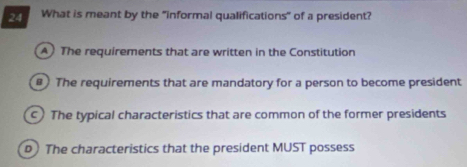 What is meant by the "informal qualifications" of a president?
A The requirements that are written in the Constitution
) The requirements that are mandatory for a person to become president
) The typical characteristics that are common of the former presidents
b The characteristics that the president MUST possess