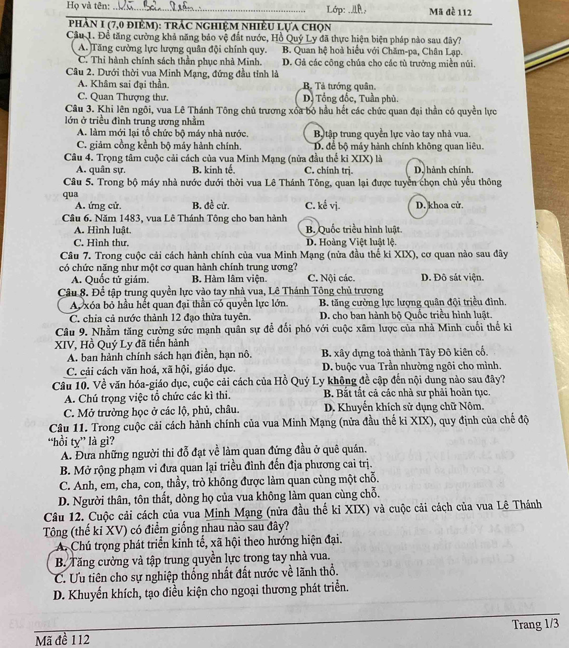 Lớp: .LA.
Họ và tên: _Mã đề 112
phầN 1 (7,0 đièm): trÁc nghiệm nhiềU Lựa chọn
Câu 1. Đề tăng cường khả năng bảo vệ đất nước, Hồ Quý Ly đã thực hiện biện pháp nào sau đây?
A. Tăng cường lực lượng quân đội chính quy. B. Quan hệ hoà hiểu với Chăm-pa, Chân Lạp.
C. Thi hành chính sách thần phục nhà Minh. D. Gả các công chúa cho các tù trưởng miền núi.
Câu 2. Dưới thời vua Minh Mạng, đứng đầu tỉnh là
A. Khâm sai đại thần. B. Tả tướng quân.
C. Quan Thượng thư. D. Tổng đốc, Tuần phủ.
Câu 3. Khi lên ngôi, vua Lê Thánh Tông chủ trương xóa bỏ hầu hết các chức quan đại thần có quyền lực
lớn ở triều đình trung ương nhằm
A. làm mới lại tổ chức bộ máy nhà nước. B tập trung quyền lực vào tay nhà vua.
C. giảm cồng kềnh bộ máy hành chính. D. để bộ máy hành chính không quan liêu.
Câu 4. Trọng tâm cuộc cải cách của vua Minh Mạng (nửa đầu thế ki XIX) là
A. quân sự. B. kinh tế. C. chính trị. D. hành chính.
Câu 5. Trong bộ máy nhà nước dưới thời vua Lê Thánh Tông, quan lại được tuyển chọn chủ yếu thông
qua
A. ứng cử. B. đề cử. C. kế vị. D. khoa cử.
Câu 6. Năm 1483, vua Lê Thánh Tông cho ban hành
A. Hình luật. B. Quốc triều hình luật.
C. Hình thư. D. Hoàng Việt luật lệ.
Câu 7. Trong cuộc cải cách hành chính của vua Minh Mạng (nửa đầu thế ki XIX), cơ quan nào sau đây
có chức năng như một cơ quan hành chính trung ương?
A. Quốc tử giám. B. Hàm lâm viện. C. Nội các. D. Đô sát viện.
Câu 8. Để tập trung quyền lực vào tay nhà vua, Lê Thánh Tông chủ trương
A xóa bỏ hầu hết quan đại thần có quyền lực lớn. B. tăng cường lực lượng quân đội triều đình.
C. chia cả nước thành 12 đạo thừa tuyên. D. cho ban hành bộ Quốc triều hình luật.
Câu 9. Nhằm tăng cường sức mạnh quân sự để đối phó với cuộc xâm lược của nhà Minh cuối thế kỉ
XIV, Hồ Quý Ly đã tiến hành
A. ban hành chính sách hạn điền, hạn nô. B. xây dựng toà thành Tây Đô kiên cố.
C. cải cách văn hoá, xã hội, giáo dục. D. buộc vua Trần nhường ngôi cho mình.
Câu 10. Về văn hóa-giáo dục, cuộc cải cách của Hồ Quý Ly không đề cập đến nội dung nào sau đây?
A. Chú trọng việc tổ chức các kì thi. B. Bắt tất cả các nhà sư phải hoàn tục.
C. Mở trường học ở các lộ, phủ, châu. D. Khuyến khích sử dụng chữ Nôm.
Câu 11. Trong cuộc cải cách hành chính của vua Minh Mạng (nửa đầu thế kỉ XIX), quy định của chế độ
“hồi ty” là gì?
A. Đưa những người thi đỗ đạt về làm quan đứng đầu ở quê quán.
B. Mở rộng phạm vi đưa quan lại triều đình đến địa phương cai trị.
C. Anh, em, cha, con, thầy, trò không được làm quan cùng một chỗ.
D. Người thân, tôn thất, dòng họ của vua không làm quan cùng chỗ.
Câu 12. Cuộc cải cách của vua Minh Mạng (nửa đầu thế ki XIX) và cuộc cải cách của vua Lê Thánh
Tông (thế ki XV) có điểm giống nhau nào sau đây?
A. Chú trọng phát triển kinh tế, xã hội theo hướng hiện đại.
B. Tăng cường và tập trung quyền lực trong tay nhà vua.
C. Ưu tiên cho sự nghiệp thống nhất đất nước về lãnh thổ.
D. Khuyển khích, tạo điều kiện cho ngoại thương phát triển.
_
Trang 1/3
Mã đề 112