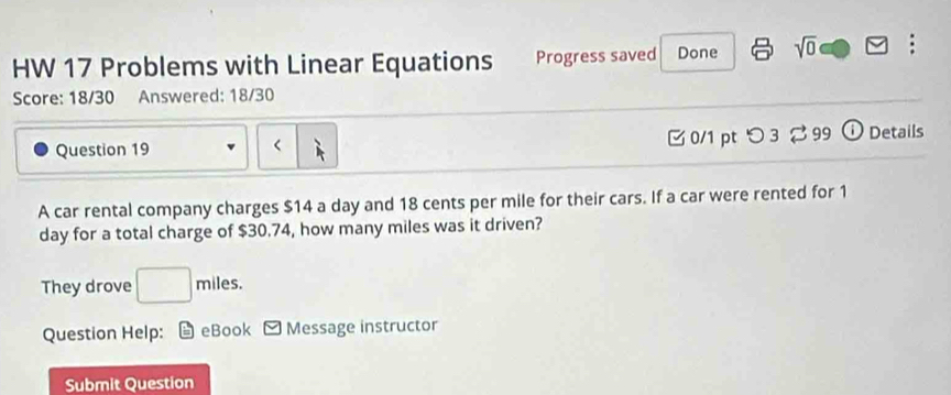 HW 17 Problems with Linear Equations Progress saved Done sqrt(0) . 
Score: 18/30 Answered: 18/30 
Question 19 0/1 pt つ 3 2 99 ⓘ Details 
< 
A car rental company charges  $14 a day and 18 cents per mile for their cars. If a car were rented for 1
day for a total charge of $30.74, how many miles was it driven? 
They drove □ miles. 
Question Help: L eBook Message instructor 
Submit Question