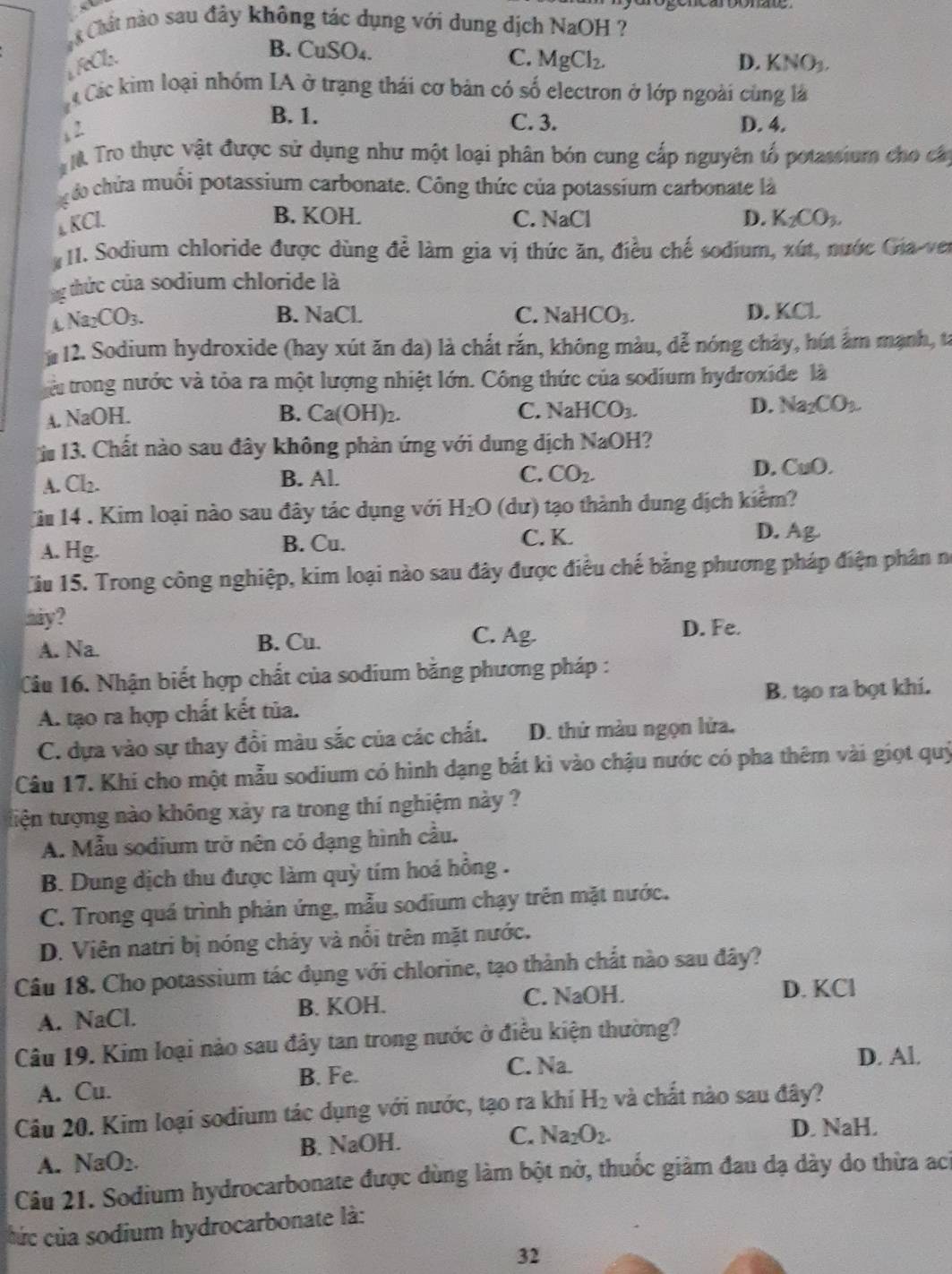 Chất nào sau đây không tác dụng với dung dịch NaOH ?
B. CuSO₄.
C.
FeCl. MgCl_2. D. KNO_3.
Các kim loại nhóm IA ở trạng thái cơ bản có số electron ở lớp ngoài cùng là
B. 1. C. 3. D. 4.
2
Tro thực vật được sử dụng như một loại phân bón cung cấp nguyên tổ potassium cho cáp
ó chứa muồi potassium carbonate. Công thức của potassium carbonate là
↓ KCl.
B. KOH. C. NaCl D. K_2CO_3.
1. Sodium chloride được dùng để làm gia vị thức ăn, điều chế sodium, xút, nước Gia-ver
: thức của sodium chloride là
4 Na_2CO_3.
B. NaCl. C. NaHCO_3. D. KCL
: 12. Sodium hydroxide (hay xút ăn da) là chất rắn, không màu, dễ nóng chảy, hút ấm mạnh, tả
àu trong nước và tỏa ra một lượng nhiệt lớn. Công thức của sodium hydroxide là
A. NaOH. B. Ca(OH)_2. C. NaHCO_3. D. Na_2CO_3.
i 13. Chất nào sau đây không phản ứng với dung dịch NaOH 1?
A. Cl2. B. Al. C. CO_2. D. CuO,
Ci 14 . Kim loại nào sau đây tác dụng với H_2O (dư) tạo thành dung dịch kiểm?
A. Hg. B. Cu. C. K. D. Ag.
Ciu 15. Trong công nghiệp, kim loại nào sau đây được điều chế bằng phương pháp điện phân nó
hày ?
A. Na. B. Cu.
C. Ag. D. Fe.
Cầu 16. Nhận biết hợp chất của sodium băng phương pháp :
A. tạo ra hợp chất kết tủa. B. tạo ra bọt khi.
C. dựa vào sự thay đổi màu sắc của các chất. D. thứ màu ngọn lửa.
Câu 17. Khi cho một mẫu sodium có hình dạng bắt kì vào chậu nước có pha thêm vài giọt quý
tiện tượng nào không xảy ra trong thí nghiệm này ?
A. Mẫu sodium trở nên có dạng hình cầu.
B. Dung dịch thu được làm quỳ tím hoá hồng .
C. Trong quá trình phản ứng, mẫu sodium chạy trên mặt nước.
D. Viên natri bị nóng chảy và nổi trên mặt nước.
Câu 18. Cho potassium tác dụng với chlorine, tạo thành chất nào sau đây?
A. NaCl. B. KOH. C. NaOH.
D. KCl
Câu 19. Kim loại nào sau đây tan trong nước ở điều kiện thường?
A. Cu. B. Fe.
C. Na.
D. Al.
Câu 20. Kim loại sodium tác dụng với nước, tạo ra khí H_2 và chất nào sau đây?
A. NaO_2. B. NaOH.
C. Na_2O_2. D. NaH.
Câu 21. Sodium hydrocarbonate được dùng làm bột nở, thuốc giảm đau dạ dày do thừa ach
c ú c của sodium hydrocarbonate là:
32