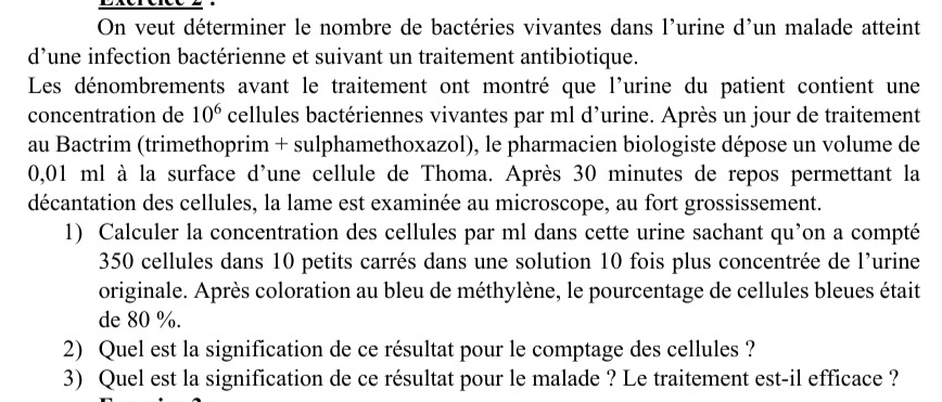 On veut déterminer le nombre de bactéries vivantes dans l'urine d'un malade atteint 
d’une infection bactérienne et suivant un traitement antibiotique. 
Les dénombrements avant le traitement ont montré que l'urine du patient contient une 
concentration de 10^6 cellules bactériennes vivantes par ml d’urine. Après un jour de traitement 
au Bactrim (trimethoprim + sulphamethoxazol), le pharmacien biologiste dépose un volume de
0,01 ml à la surface d'une cellule de Thoma. Après 30 minutes de repos permettant la 
décantation des cellules, la lame est examinée au microscope, au fort grossissement. 
1) Calculer la concentration des cellules par ml dans cette urine sachant qu’on a compté
350 cellules dans 10 petits carrés dans une solution 10 fois plus concentrée de l'urine 
originale. Après coloration au bleu de méthylène, le pourcentage de cellules bleues était 
de 80 %. 
2) Quel est la signification de ce résultat pour le comptage des cellules ? 
3) Quel est la signification de ce résultat pour le malade ? Le traitement est-il efficace ?