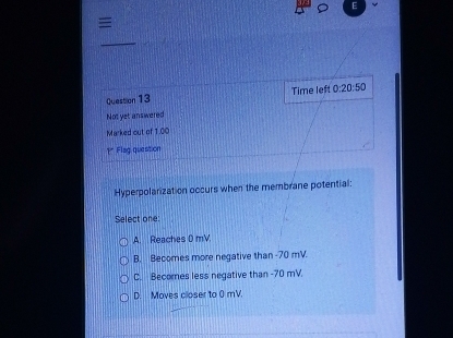 Time left 0:20:50 
Not yet answered
Marked out of 1.00
1* Flag question
Hyperpolarization occurs when the membrane potential:
Select one:
A. Reaches D mV.
B. Becomes more negative than -70 mV.
C. Becomes less negative than -70 mV.
D. Moves closer to 0 mV.