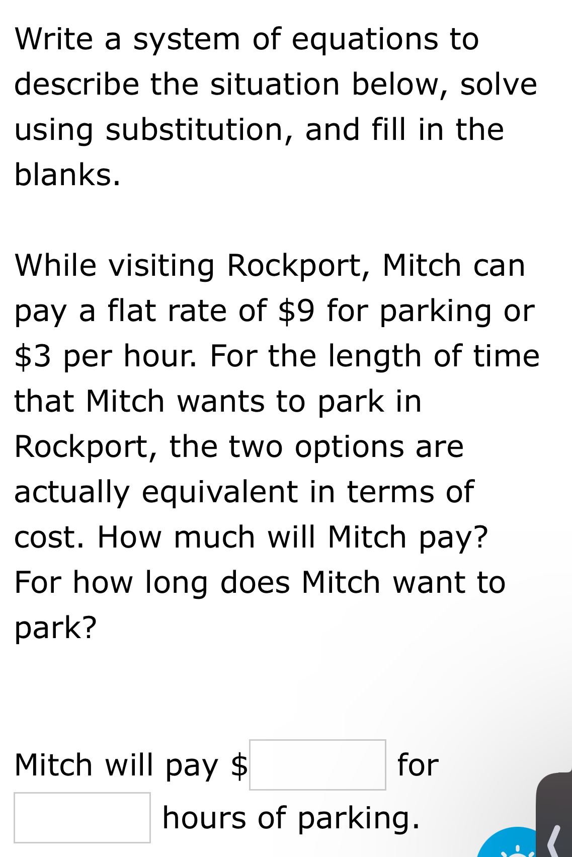 Write a system of equations to 
describe the situation below, solve 
using substitution, and fill in the 
blanks. 
While visiting Rockport, Mitch can 
pay a flat rate of $9 for parking or
$3 per hour. For the length of time 
that Mitch wants to park in 
Rockport, the two options are 
actually equivalent in terms of 
cost. How much will Mitch pay? 
For how long does Mitch want to 
park? 
Mitch will pay $□ for
□ hours of parking.