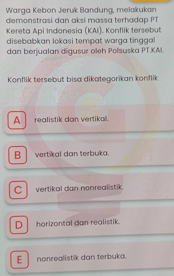 Warga Kebon Jeruk Bandung, melakukan
demonstrasi dan aksi massa terhadap PT
Kereta Api Indonesia (KAI). Konflik tersebut
disebabkan lokasi tempat warga tinggal
dan berjualan digusur oleh Polsuska PT.KAI.
Konflik tersebut bisa dikategorikan konflik
A realistik dan vertikal.
B vertikal dan terbuka.
C vertikal dan nonrealistik.
D horizontal dan realistik.
E nonrealistik dan terbuka.