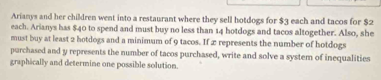 Arianys and her children went into a restaurant where they sell hotdogs for $3 each and tacos for $2
each. Arianys has $40 to spend and must buy no less than 14 hotdogs and tacos altogether. Also, she 
must buy at least 2 hotdogs and a minimum of 9 tacos. If 2 represents the number of hotdogs 
purchased and y represents the number of tacos purchased, write and solve a system of inequalities 
graphically and determine one possible solution.