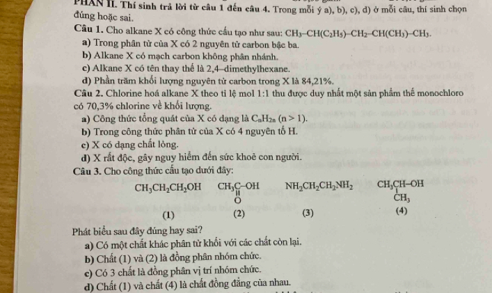 PHAN II. Thí sinh trả lời từ câu 1 đến câu 4. Trong mỗi ya),b),c), d) ở mỗi câu, thí sinh chọn
dúng hoặc sai.
Câu 1. Cho alkane X có công thức cấu tạo như sau: CH_3-CH(C_2H_5)-CH_2-CH(CH_3)-CH_3.
a) Trong phân tử của X có 2 nguyên tử carbon bậc ba.
b) Alkane X có mạch carbon không phân nhánh.
c) Alkane X có tên thay thế là 2,4-dimethylhexane.
d) Phần trăm khối lượng nguyên tử carbon trong X là 84,21%.
Câu 2. Chlorine hoá alkane X theo tỉ lệ mol 1:1 thu được duy nhất một sản phẩm thế monochloro
có 70,3% chlorine về khối lượng.
a) Công thức tổng quát của X có dạng là C_nH_2n(n>1).
b) Trong công thức phân tử của X có 4 nguyên tố H.
c) X có dạng chất lòng.
d) X rất độc, gây nguy hiểm đến sức khoẻ con người.
Câu 3. Cho công thức cấu tạo dưới đây:
CH_3CH_2CH_2OH CH_3_H_H^((C-OH) NH_2)CH_2CH_2NH_2 CH_3CH-OH
CH_3
(1) (2) (3) (4)
Phát biểu sau đây đúng hay sai?
a) Có một chất khác phân tử khối với các chất còn lại.
b) Chất (1) và (2) là đồng phân nhóm chức.
c) Có 3 chất là đồng phân vị trí nhóm chức.
d) Chất (1) và chất (4) là chất đồng đẳng của nhau.