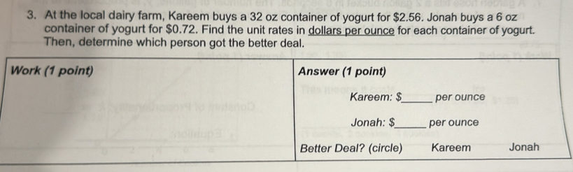 At the local dairy farm, Kareem buys a 32 oz container of yogurt for $2.56. Jonah buys a 6 oz
container of yogurt for $0.72. Find the unit rates in dollars per ounce for each container of yogurt. 
Then, determine which person got the better deal.