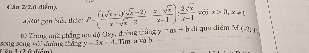 Câu 2(2,0 điểm). 
a)Rút gọn biểu thức: P=( ((sqrt(x)+1)(sqrt(x)+2))/x+sqrt(x)-2 - (x+sqrt(x))/x-1 ): 2sqrt(x)/x-1  với x>0, x!= 1
b) Trong mặt phẳng tọa độ Oxy, đường thắng y=ax+b đi qua điểm M(-2;1)
song song với đường thắng y=3x+4. Tìm a và b. 
Câu 3 (2.0 điểm)