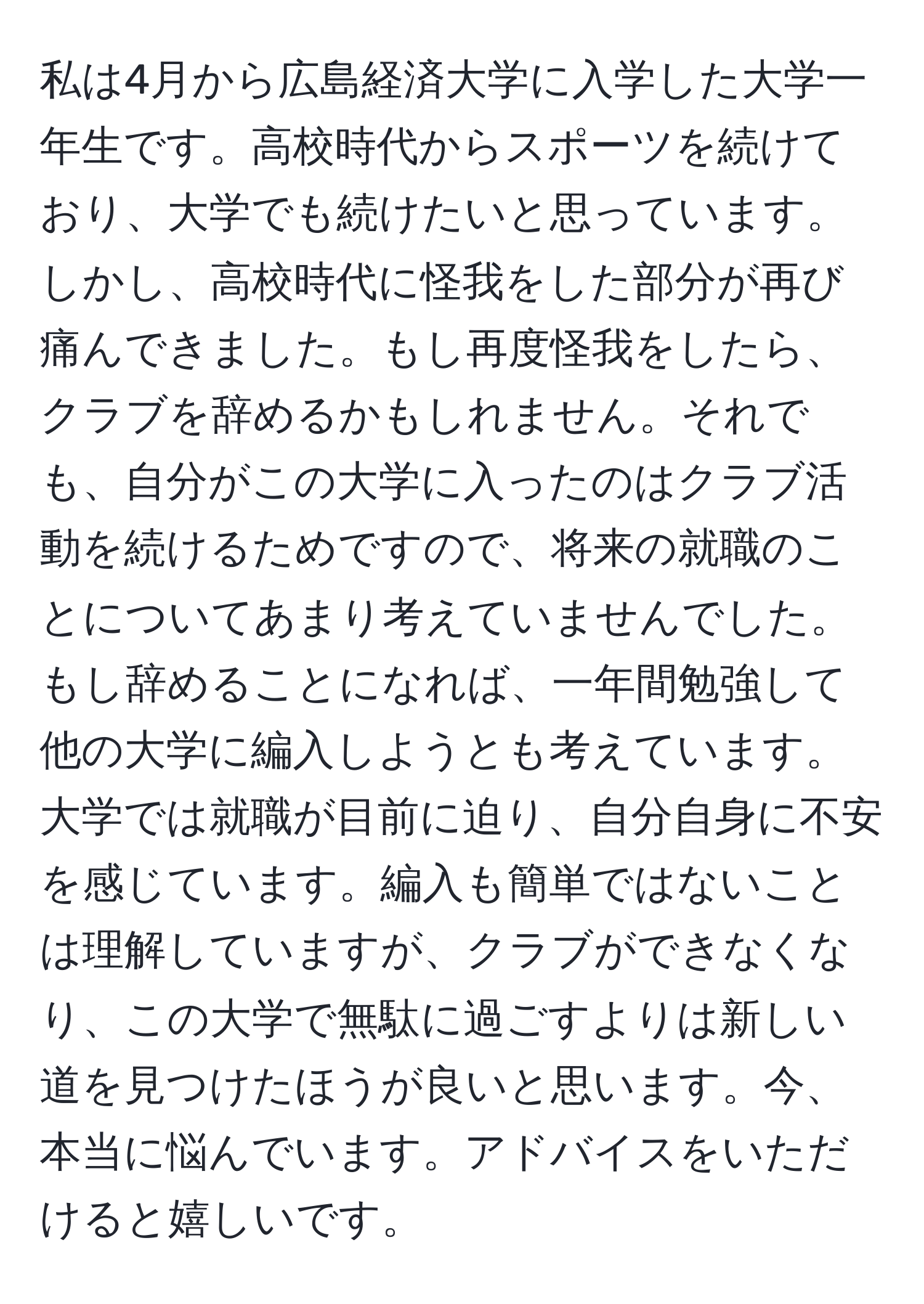 私は4月から広島経済大学に入学した大学一年生です。高校時代からスポーツを続けており、大学でも続けたいと思っています。しかし、高校時代に怪我をした部分が再び痛んできました。もし再度怪我をしたら、クラブを辞めるかもしれません。それでも、自分がこの大学に入ったのはクラブ活動を続けるためですので、将来の就職のことについてあまり考えていませんでした。もし辞めることになれば、一年間勉強して他の大学に編入しようとも考えています。大学では就職が目前に迫り、自分自身に不安を感じています。編入も簡単ではないことは理解していますが、クラブができなくなり、この大学で無駄に過ごすよりは新しい道を見つけたほうが良いと思います。今、本当に悩んでいます。アドバイスをいただけると嬉しいです。