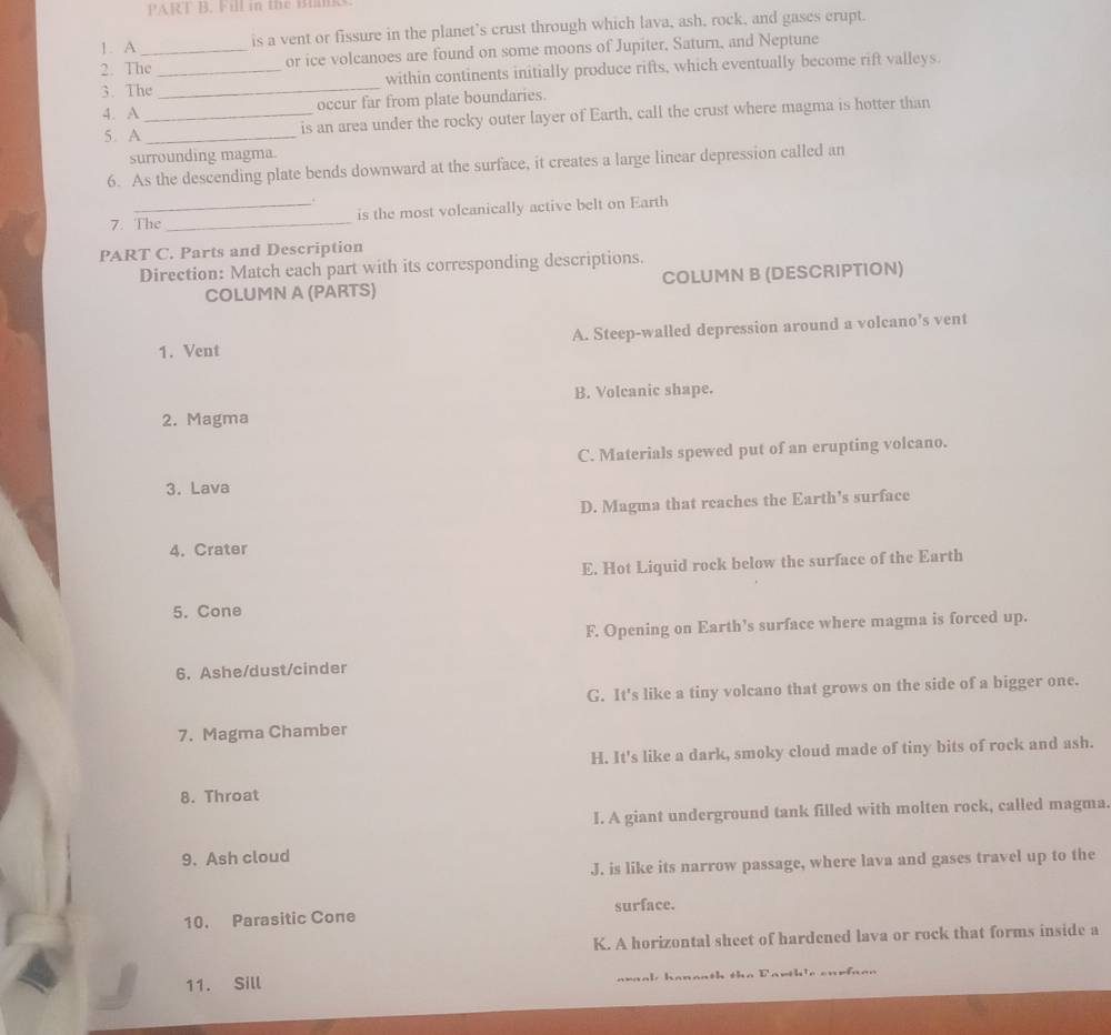 Fill in the Blks
1. A is a vent or fissure in the planet’s crust through which lava, ash, rock, and gases crupt.
2. The_ or ice volcanoes are found on some moons of Jupiter, Saturn, and Neptune
3. The __within continents initially produce rifts, which eventually become rift valleys.
4. A _occur far from plate boundaries.
5. A _is an area under the rocky outer layer of Earth, call the crust where magma is hotter than
surrounding magma.
6. As the descending plate bends downward at the surface, it creates a large linear depression called an
7. The _is the most volcanically active belt on Earth
PART C. Parts and Description
Direction: Match each part with its corresponding descriptions.
COLUMN A (PARTS) COLUMN B (DESCRIPTION)
1. Vent A. Steep-walled depression around a volcano’s vent
B. Volcanic shape.
2. Magma
C. Materials spewed put of an erupting volcano.
3. Lava
D. Magma that reaches the Earth's surface
4. Crater
E. Hot Liquid rock below the surface of the Earth
5. Cone
F. Opening on Earth’s surface where magma is forced up.
6. Ashe/dust/cinder
G. It's like a tiny volcano that grows on the side of a bigger one.
7. Magma Chamber
H. It's like a dark, smoky cloud made of tiny bits of rock and ash.
8. Throat
I. A giant underground tank filled with molten rock, called magma
9. Ash cloud
J. is like its narrow passage, where lava and gases travel up to the
10. Parasitic Cone surface.
K. A horizontal sheet of hardened lava or rock that forms inside a
11. Sill awaal hanaath the Parth'e enrfaan