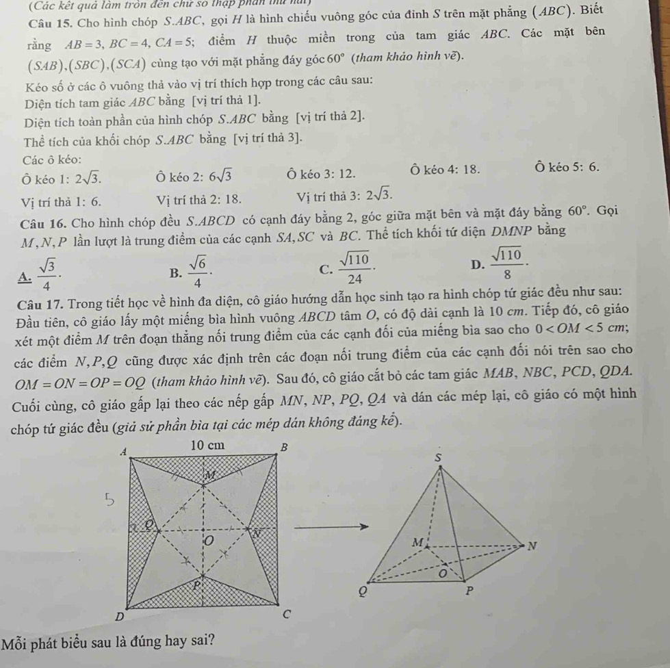 (Các kết quả làm trôn đến chư số thập phín thủ núi)
Câu 15. Cho hình chóp S.ABC, gọi H là hình chiếu vuông góc của đỉnh S trên mặt phẳng (ABC). Biết
rằng AB=3,BC=4,CA=5; điểm H thuộc miền trong của tam giác ABC. Các mặt bên
(SAB),(SBC),(SCA) cùng tạo với mặt phẳng đáy góc 60° (tham khảo hình vẽ).
Kéo số ở các ô vuông thả vào vị trí thích hợp trong các câu sau:
Diện tích tam giác ABC bằng [vị trí thả 1].
Diện tích toàn phần của hình chóp S.ABC bằng [vị trí thả 2].
Thể tích của khối chóp S.ABC bằng [vị trí thả 3].
Các ô kéo:
Ô kéo 1: 2sqrt(3). Ô kéo 2: 6sqrt(3) Ô kéo 3:12. Ô kéo 4:18. Ô kéo 5:6.
Vị trí thả 1:6. Vị trí thả 2:18. Vị trí thả 3: 2sqrt(3).
Câu 16. Cho hình chóp đều S.ABCD có cạnh đáy bằng 2, góc giữa mặt bên và mặt đáy bằng 60°. Gọi
M,N,P lần lượt là trung điểm của các cạnh SA,SC và BC. Thể tích khối tứ diện DMNP bằng
A.  sqrt(3)/4 ·  sqrt(6)/4 ·
D.
B.
C.  sqrt(110)/24 ·  sqrt(110)/8 ·
Câu 17. Trong tiết học về hình đa diện, cô giáo hướng dẫn học sinh tạo ra hình chóp tứ giác đều như sau:
Đầu tiên, cô giáo lấy một miếng bìa hình vuông ABCD tâm O, có độ dài cạnh là 10 cm. Tiếp đó, cô giáo
xét một điểm M trên đoạn thẳng nối trung điểm của các cạnh đối của miếng bìa sao cho 0 cm;
các điểm N,P,Q cũng được xác định trên các đoạn nối trung điểm của các cạnh đối nói trên sao cho
OM=ON=OP=OQ (tham khảo hình vẽ). Sau đó, cô giáo cắt bỏ các tam giác MAB, NBC, PCD, QDA.
Cuối cùng, cô giáo gấp lại theo các nếp gấp MN, NP, PQ, Q4 và dán các mép lại, cô giáo có một hình
chóp tứ giác đều (giả sử phần bìa tại các mép dán không đáng kể).
Mỗi phát biểu sau là đúng hay sai?