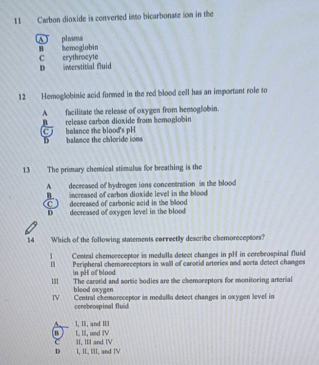 Carbon dioxide is converted into bicarbonate ion in the
plasma
B hemoglobin
C erythrocyte
D interstitial fluid
12 Hemoglobinic acid formed in the red blood cell has an important role to
A facilitate the release of oxygen from hemoglobin.
B release carbon dioxide from hemoglobin
CJ balance the blood's pH
D balance the chloride ions
13 The primary chemical stimulus for breathing is the
A decreased of hydrogen ions concentration in the blood
B increased of carbon dioxide level in the blood
C decreased of carbonic acid in the blood
D decreased of oxygen level in the blood
14 Which of the following statements correctly describe chemoreceptors?
I Central chemoreceptor in medulla detect changes in pH in cerebrospinal fluid
n Peripheral chemoreceptors in wall of carotid arteries and aorta detect changes
in pH of blood
III The carotid and aortic bodies are the chemoreptors for monitoring arterial
blood oxygen
IV Central chemoreceptor in medulla detect changes in oxygen level in
cerebrospinal fluid
A I, II, and III
B I, II, and IV
C II, III and IV
D I, II, III, and IV