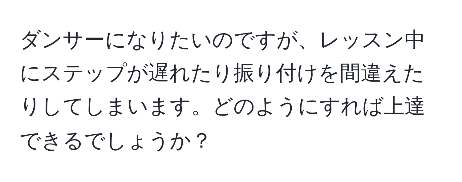 ダンサーになりたいのですが、レッスン中にステップが遅れたり振り付けを間違えたりしてしまいます。どのようにすれば上達できるでしょうか？