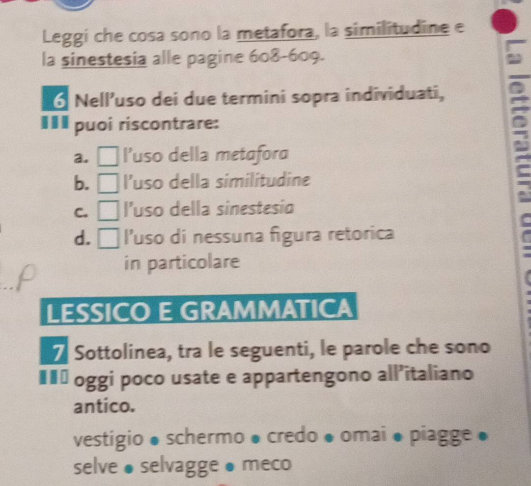 Leggí che cosa sono la metafora, la similitudine e
la sinestesia alle pagine 608-609.
6 Nell’uso dei due termini sopra individuati,
€££ puoi riscontrare:
a. □ l’uso della metafora
I
b. . l’uso della similitudine
C. l’uso della sinestesia
d. [ l'uso di nessuna figura retorica
in particolare
LESSICO E GRAMMATICA
Sottolinea, tra le seguenti, le parole che sono
#** oggi poco usate e appartengono all’italiano
antico.
vestigio ● schermo ● credo ● omai ● piagge ●
selve ● selvagge ● meco