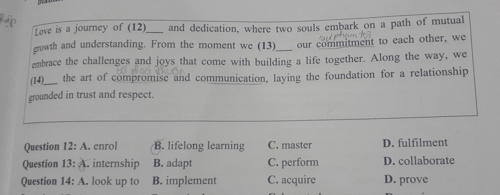 Love is a journey of (12)_ and dedication, where two souls embark on a path of mutual
growth and understanding. From the moment we (13)_ our commitment to each other, we
embrace the challenges and joys that come with building a life together. Along the way, we
(14)_ the art of compromise and communication, laying the foundation for a relationship
grounded in trust and respect.
Question 12:A . enrol B. lifelong learning C. master D. fulfilment
Question 13:A . internship B. adapt C. perform D. collaborate
Question 14:A . look up to B. implement C. acquire D. prove