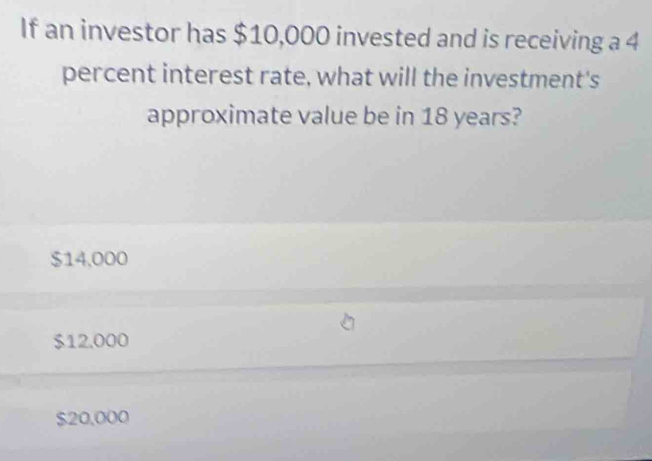 If an investor has $10,000 invested and is receiving a 4
percent interest rate, what will the investment's
approximate value be in 18 years?
$14,000
$12.000
$20,000