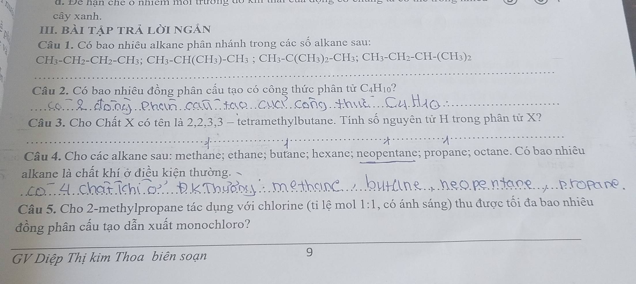 Đe hạn che o nhiểm môi trường do 
cây xanh. 
a III. bài tập trả lời ngản 
Câu 1. Có bao nhiêu alkane phân nhánh trong các số alkane sau:
CH₃ - CH₂ - CH₂ - CH₃; CH₃ - CH(CH₃) - CH_3; CH₃-C(CH3) 2 - CH₃; CH₃-CH2-CH-(CH₃)2
_ 
_ 
_ 
_ 
Câu 2. Có bao nhiêu đồng phân cấu tạo có công thức phân tử C4H₁0? 
_ 
_ 
_ 
Câu 3. Cho Chất X có tên là 2, 2, 3, 3 - tetramethylbutane. Tính 9 ố nguyên tử H trong phân tử X? 
_ 
_ 
Câu 4. Cho các alkane sau: methane; ethane; butane; hexane; neopentane; propane; octane. Có bao nhiêu 
alkane là chất khí ở điều kiện thường. 
_ 
_ 
_ 
Câu 5. Cho 2 -methylpropane tác dụng với chlorine (ti lệ mol 1 : 1, , có ánh sáng) thu được tối đa bao nhiêu 
_ 
đồng phân cấu tạo dẫn xuất monochloro? 
GV Diệp Thị kim Thoa biên soạn 
9