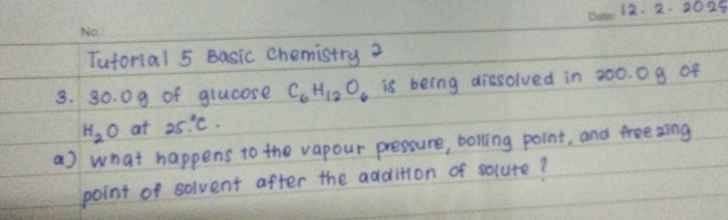 2 2025 
Tuforial 5 Basic chemistry 2 
3. 30. 09 of glucose C_6H_12O_6 is being dissolved in 200. 0 9 of
H_2O at 25°C. 
a) what happens to the vapour pressure, bolling point, and treeaing 
point of solvent after the addition of solute?