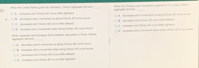 When the United States goes into recession, China's aggregate demand _When the Chinese yuan strengthens against the U.S. dollar, China's
A. increases and China's AD curve shifts rightward aggregate demand_
B. decreases and a movement up along China's AD curve occurs A. decreases and a movement up along China's AD curve occurs
C. decreases and China's AD curve shifts leftward B. decreases and China's AD curve shifts leftward
D. increases and a movement down along China's AD curve occurs C. increases and China's AD curve shifts rightward
When Japanese and European firms establish new plants in China, China's D. increases and a movement down along China's AD curve occurs
aggregate demand_
A. decreases and a movement up along China's AD curve occurs
B. increases and a movement down along China's AD curve occurs
C. decreases and China's AD curve shifts leftward
D. increases and China's AD curve shifts rightward