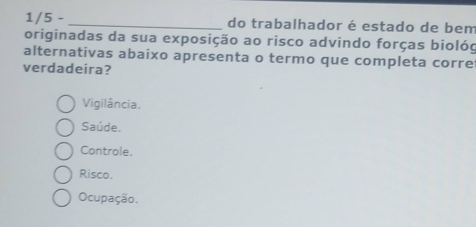 1/5 - _do trabalhador é estado de bem
originadas da sua exposição ao risco advindo forças biológ
alternativas abaixo apresenta o termo que completa corre
verdadeira?
Vigilância.
Saúde.
Controle.
Risco.
Ocupação.