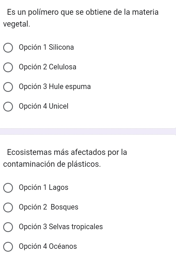 Es un polímero que se obtiene de la materia
vegetal.
Opción 1 Silicona
Opción 2 Celulosa
Opción 3 Hule espuma
Opción 4 Unicel
Ecosistemas más afectados por la
contaminación de plásticos.
Opción 1 Lagos
Opción 2 Bosques
Opción 3 Selvas tropicales
Opción 4 Océanos