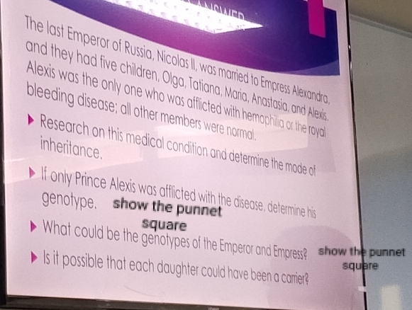 he last Emperor of Russia, Nicolas II, was married to Empress Alexandra 
and they had five children, Olga, Tatiana, Maria, Anastasia, and Alexis 
Alexis was the only one who was afflicted with hemophilia or the roya 
bleeding disease; all other members were normall 
Research on this medical condition and determine the mode of 
inheritance. 
f only Prince Alexis was afflicted with the disease, determine his 
genofype. show the punnet 
square 
What could be the genotypes of the Emperor and Empress? show the punnet 
square 
ls it possible that each daughter could have been a carrier?