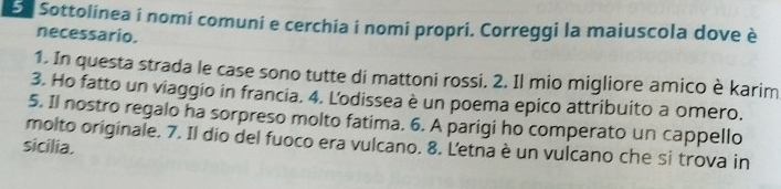 Sottolinea i nomi comuni e cerchia i nomi propri. Correggi la maiuscola dove è 
necessario. 
1. In questa strada le case sono tutte di mattoni rossi. 2. Il mio migliore amico è karim 
3. Ho fatto un viaggio in francia. 4. Lodissea è un poema epico attribuito a omero. 
5. Il nostro regalo ha sorpreso molto fatima. 6. A parigi ho comperato un cappello 
sicilia. molto originale. 7. Il dío del fuoco era vulcano. 8. Letna è un vulcano che si trova in