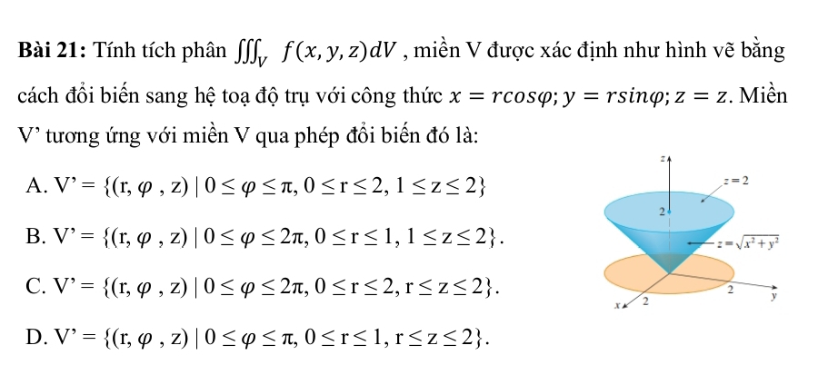 Tính tích phân ∈t ∈t ∈t _Vf(x,y,z)dV , miền V được xác định như hình vẽ bằng
cách đổi biến sang hệ toạ độ trụ với công thức x=rcos varphi; y=rsin varphi; z=z. Miền
V* tương ứng với miền V qua phép đổi biến đó là:
A. V'= (r,varphi ,z)|0≤ varphi ≤ π ,0≤ r≤ 2,1≤ z≤ 2
z=2
2
B. V'= (r,varphi ,z)|0≤ varphi ≤ 2π , 0≤ r≤ 1,1≤ z≤ 2. z=sqrt(x^2+y^2)
C. V'= (r,varphi ,z)|0≤ varphi ≤ 2π ,0≤ r≤ 2,r≤ z≤ 2.
x M 2 2 y
D. V'= (r,varphi ,z)|0≤ varphi ≤ π ,0≤ r≤ 1,r≤ z≤ 2.