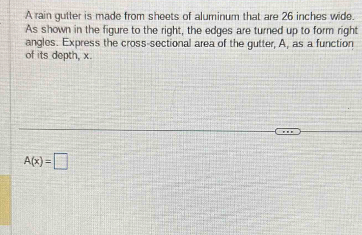 A rain gutter is made from sheets of aluminum that are 26 inches wide. 
As shown in the figure to the right, the edges are turned up to form right 
angles. Express the cross-sectional area of the gutter, A, as a function 
of its depth, x.
A(x)=□