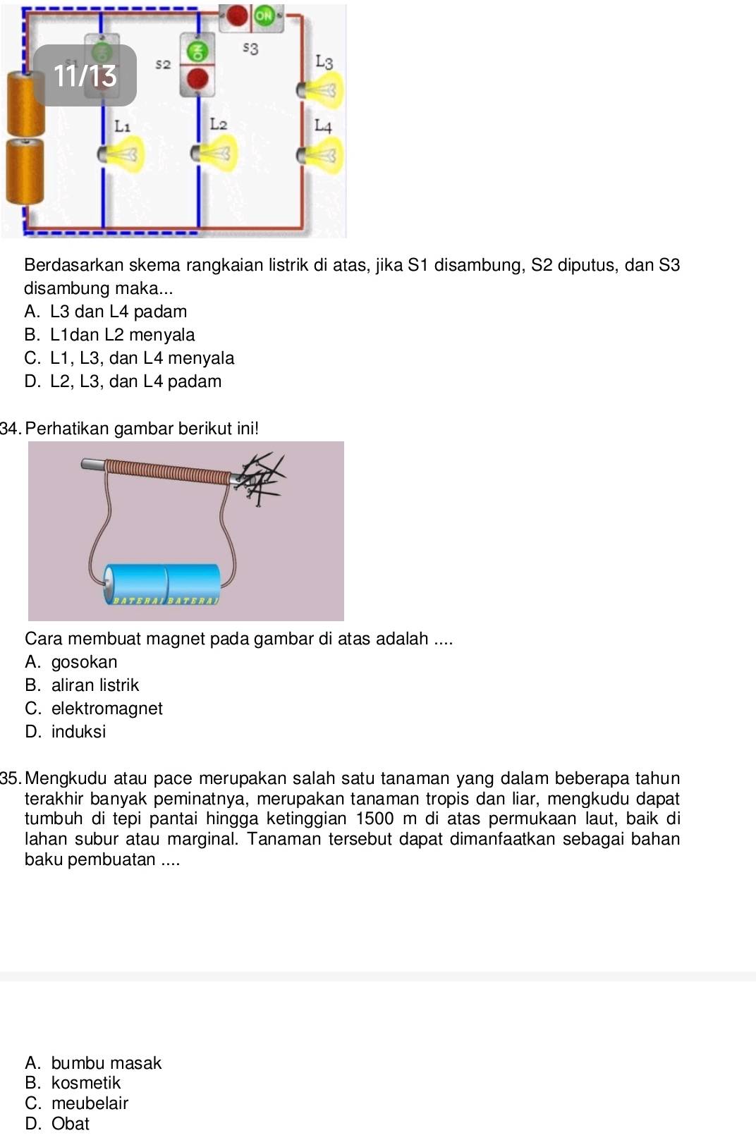 a S1 disambung, S2 diputus, dan S3
disambung maka...
A. L3 dan L4 padam
B. L1dan L2 menyala
C. L1, L3, dan L4 menyala
D. L2, L3, dan L4 padam
34. Perhatikan gambar berikut ini!
Cara membuat magnet pada gambar di atas adalah ....
A. gosokan
B. aliran listrik
C. elektromagnet
D. induksi
35.Mengkudu atau pace merupakan salah satu tanaman yang dalam beberapa tahun
terakhir banyak peminatnya, merupakan tanaman tropis dan liar, mengkudu dapat
tumbuh di tepi pantai hingga ketinggian 1500 m di atas permukaan laut, baik di
Iahan subur atau marginal. Tanaman tersebut dapat dimanfaatkan sebagai bahan
baku pembuatan ....
A. bumbu masak
B. kosmetik
C. meubelair
D. Obat