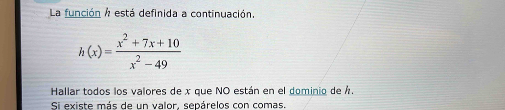 La función ½ está definida a continuación.
h(x)= (x^2+7x+10)/x^2-49 
Hallar todos los valores de x que NO están en el dominio de . 
Si existe más de un valor, sepárelos con comas.