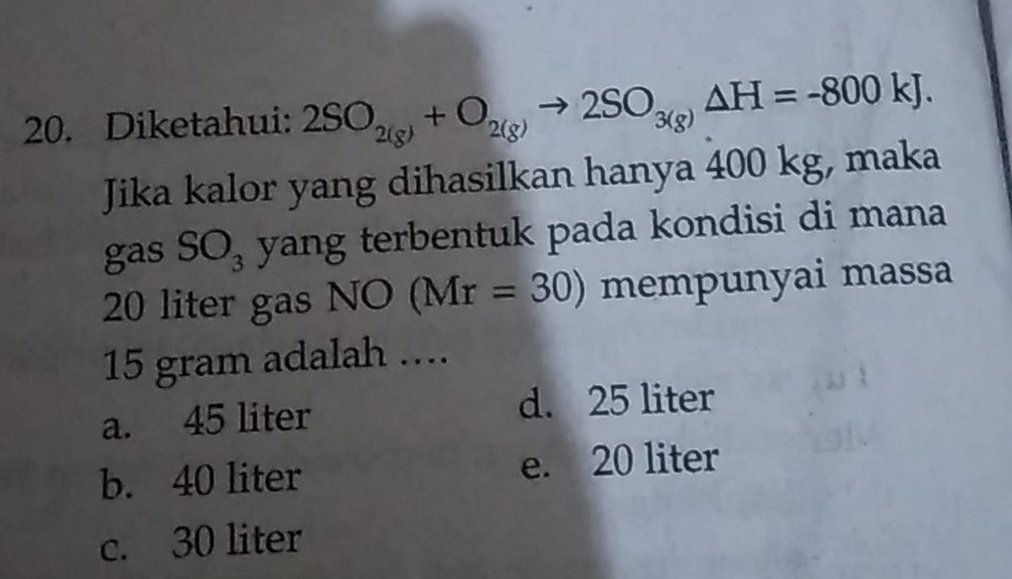 Diketahui: 2SO_2(g)+O_2(g)to 2SO_3(g)Delta H=-800kJ. 
Jika kalor yang dihasilkan hanya 400 kg, maka
gas SO_3 yang terbentuk pada kondisi di mana
20 liter gas NO(Mr=30) mempunyai massa
15 gram adalah ....
a. 45 liter d. 25 liter
b. 40 liter e. 20 liter
c. 30 liter