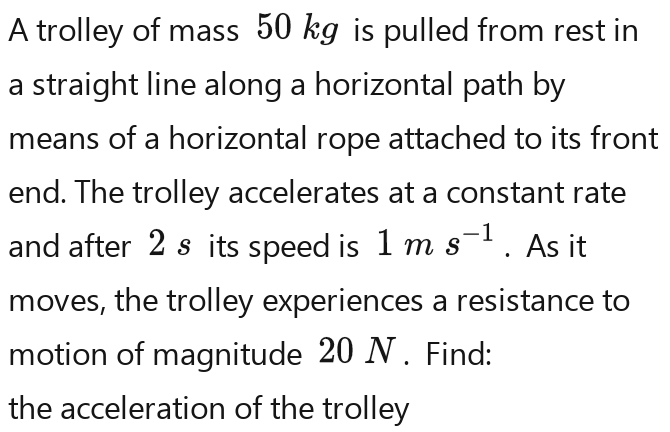 A trolley of mass 50 kg is pulled from rest in 
a straight line along a horizontal path by 
means of a horizontal rope attached to its front 
end. The trolley accelerates at a constant rate 
and after 2s its speed is 1ms^(-1)ms^(-1). As it 
moves, the trolley experiences a resistance to 
motion of magnitude 20 N. Find: 
the acceleration of the trolley