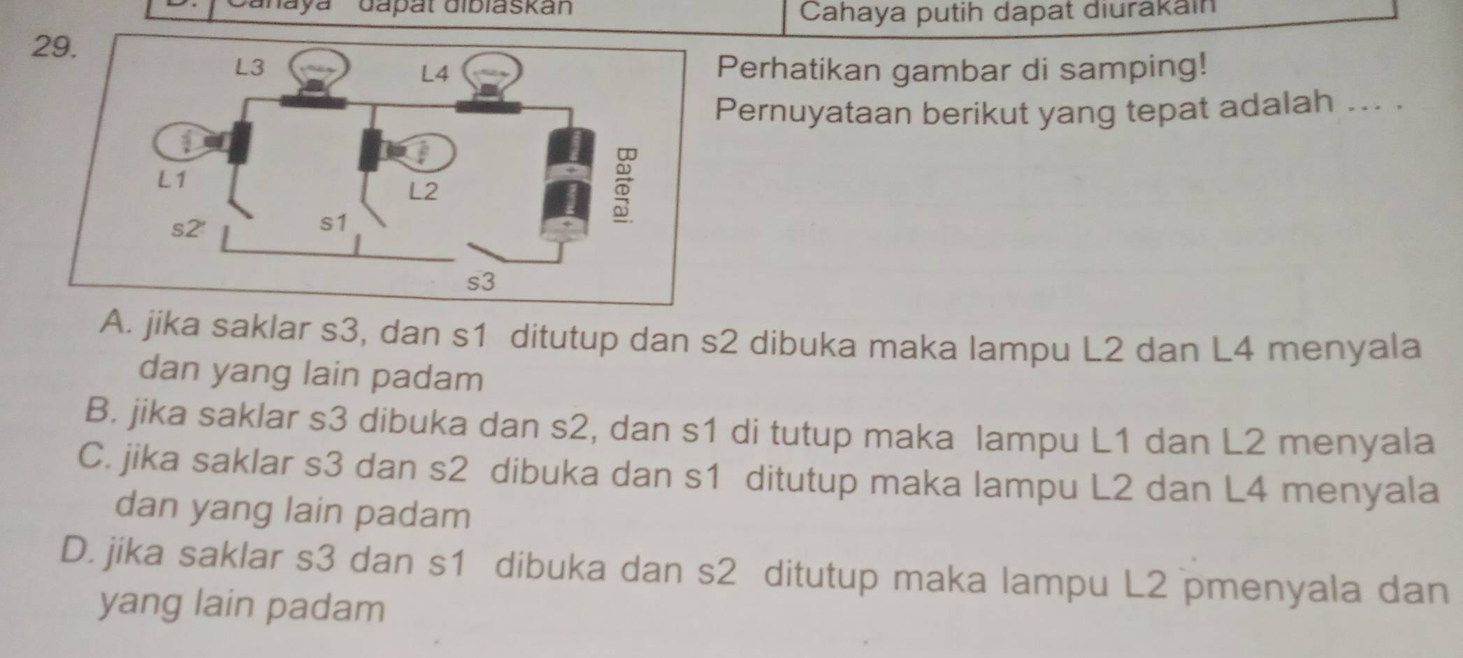 'Canayá Gapät dibiaskan
Cahaya putih dapat diurakain
Perhatikan gambar di samping!
Pernuyataan berikut yang tepat adalah ... .
A. jika saklar s3, dan s1 ditutup dan s2 dibuka maka lampu L2 dan L4 menyala
dan yang lain padam
B. jika saklar s3 dibuka dan s2, dan s1 di tutup maka lampu L1 dan L2 menyala
C. jika saklar s3 dan s2 dibuka dan s1 ditutup maka lampu L2 dan L4 menyala
dan yang lain padam
D. jika saklar s3 dan s1 dibuka dan s2 ditutup maka lampu L2 pmenyala dan
yang lain padam