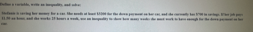 Define a variable, write an inequality, and solve: 
Stefanie is saving her money for a car. She needs at least $3200 for the down payment on her car, and she currently has $700 in savings. If her job pays
11.50 an hour, and she works 25 hours a week, use an inequality to show how many weeks she must work to have enough for the down payment on her 
car.