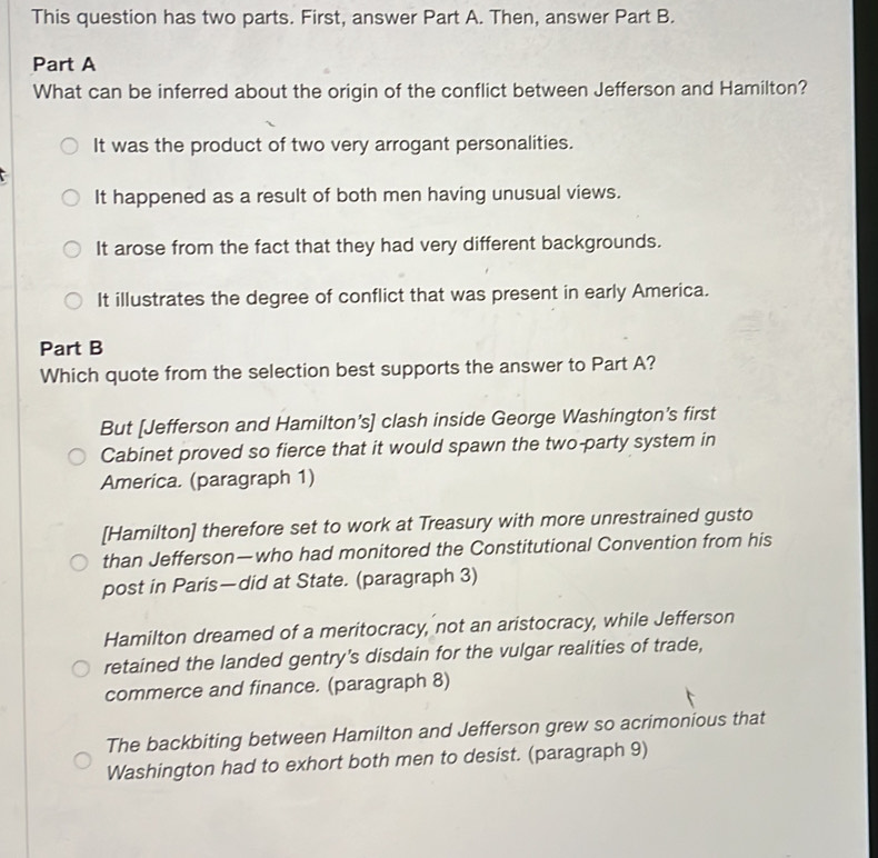 This question has two parts. First, answer Part A. Then, answer Part B.
Part A
What can be inferred about the origin of the conflict between Jefferson and Hamilton?
It was the product of two very arrogant personalities.
It happened as a result of both men having unusual views.
It arose from the fact that they had very different backgrounds.
It illustrates the degree of conflict that was present in early America.
Part B
Which quote from the selection best supports the answer to Part A?
But [Jefferson and Hamilton’s] clash inside George Washington’s first
Cabinet proved so fierce that it would spawn the two-party system in
America. (paragraph 1)
[Hamilton] therefore set to work at Treasury with more unrestrained gusto
than Jefferson—who had monitored the Constitutional Convention from his
post in Paris—did at State. (paragraph 3)
Hamilton dreamed of a meritocracy, not an aristocracy, while Jefferson
retained the landed gentry's disdain for the vulgar realities of trade,
commerce and finance. (paragraph 8)
The backbiting between Hamilton and Jefferson grew so acrimonious that
Washington had to exhort both men to desist. (paragraph 9)